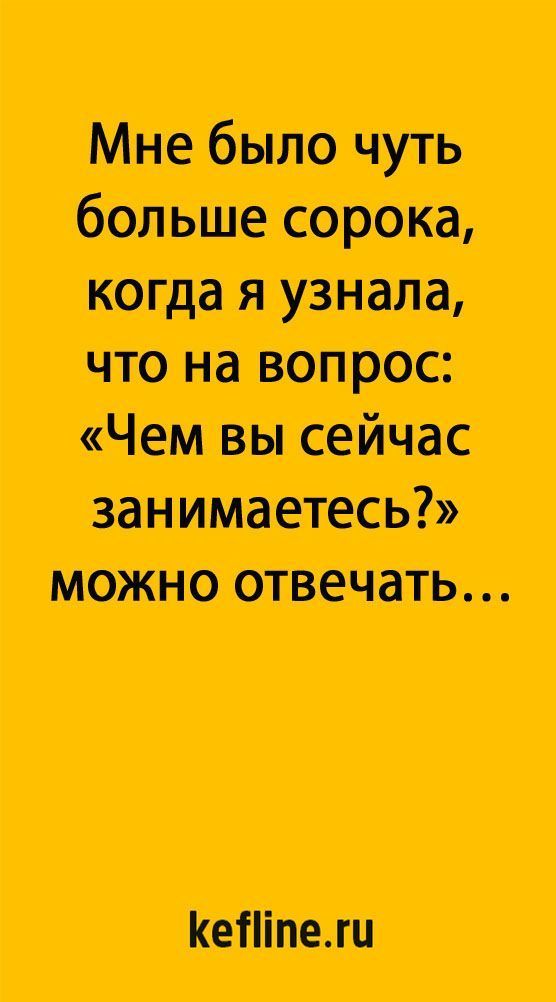 Мне было чуть больше сорока, когда я узнала, что на вопрос: «ЧЕМ ВЫ СЕЙЧАС ЗАНИМАЕТЕСЬ?» можно отвечать…